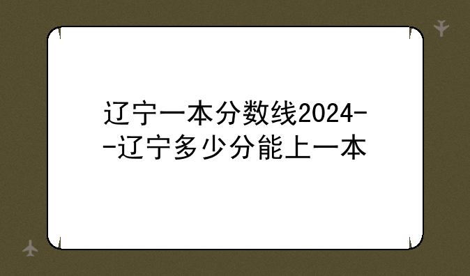 辽宁一本分数线2024--辽宁多少分能上一本