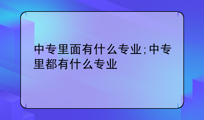 中专里面有什么专业;中专里都有什么专业