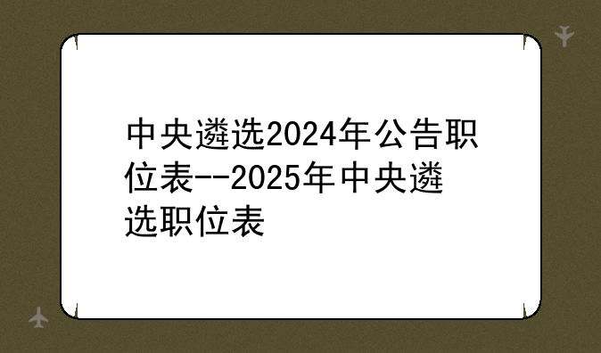 中央遴选2024年公告职位表--2025年中央遴选职位表