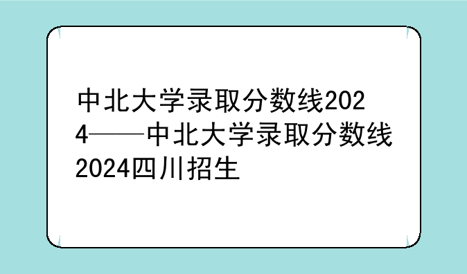 中北大学录取分数线2024——中北大学录取分数线2024四川招生