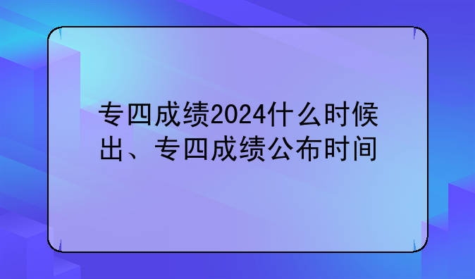 专四成绩2024什么时候出、专四成绩公布时间