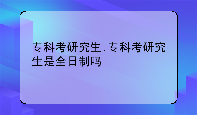 专科考研究生:专科考研究生是全日制吗