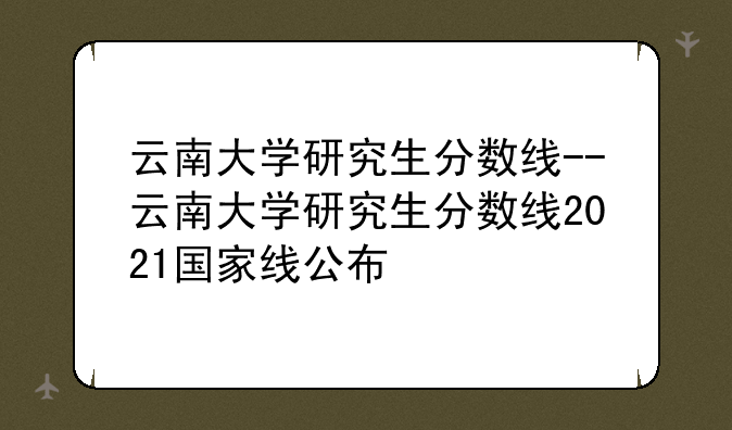 云南大学研究生分数线--云南大学研究生分数线2021国家线公布