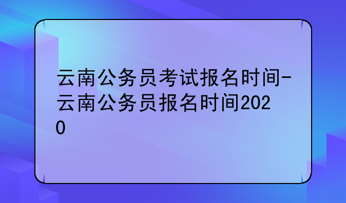 云南公务员考试报名时间-云南公务员报名时间2020