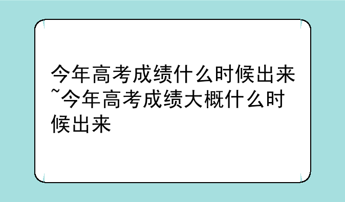 今年高考成绩什么时候出来~今年高考成绩大概什么时候出来
