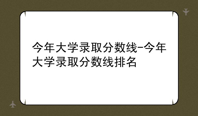 今年大学录取分数线-今年大学录取分数线排名