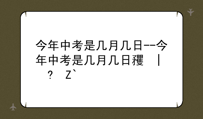 今年中考是几月几日--今年中考是几月几日石家庄