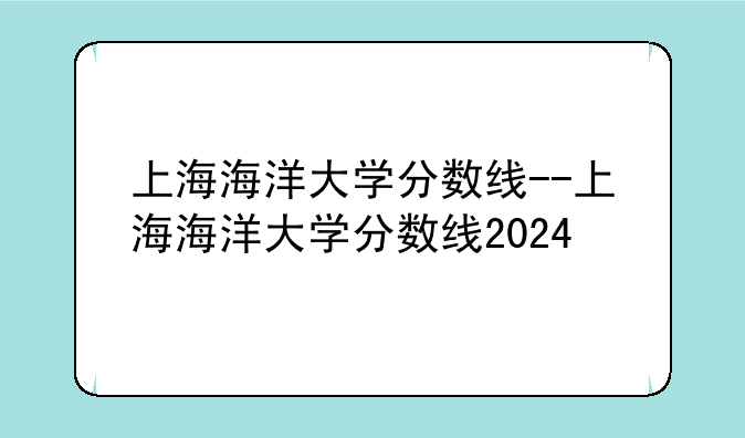 上海海洋大学分数线--上海海洋大学分数线2024
