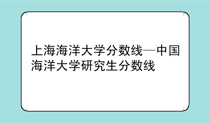 上海海洋大学分数线—中国海洋大学研究生分数线