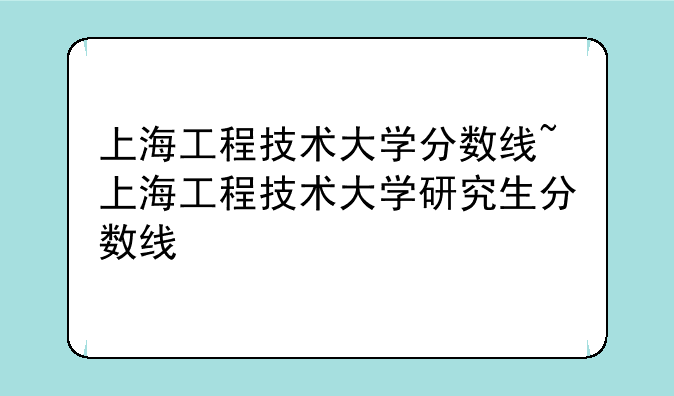 上海工程技术大学分数线~上海工程技术大学研究生分数线