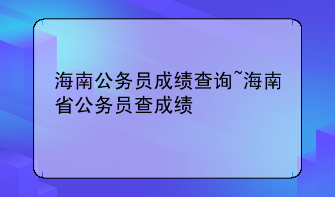 海南公务员成绩查询~海南省公务员查成绩