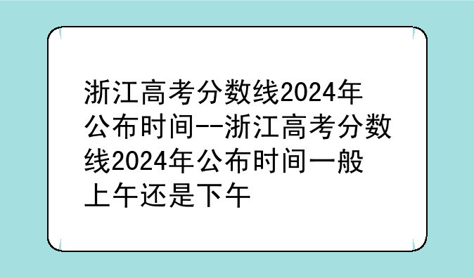 浙江高考分数线2024年公布时间--浙江高考分数线2024年公布时间一般上午还是下午