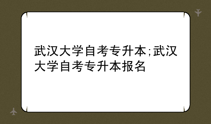 武汉大学自考专升本;武汉大学自考专升本报名