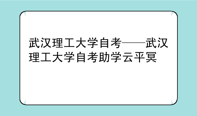 武汉理工大学自考——武汉理工大学自考助学云平台