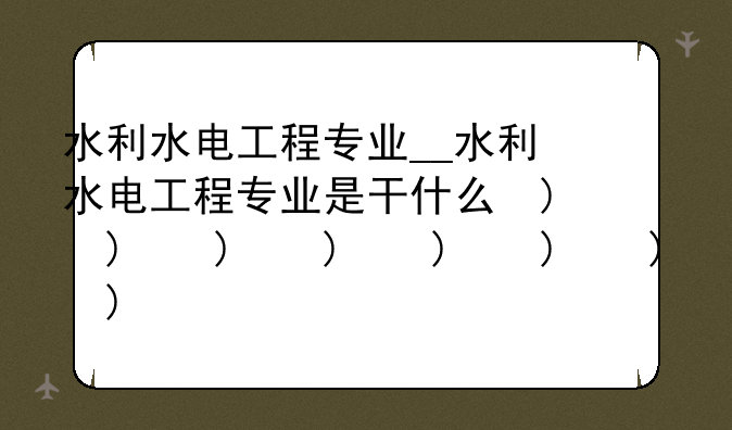 水利水电工程专业__水利水电工程专业是干什么的