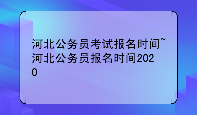 河北公务员考试报名时间~河北公务员报名时间2020