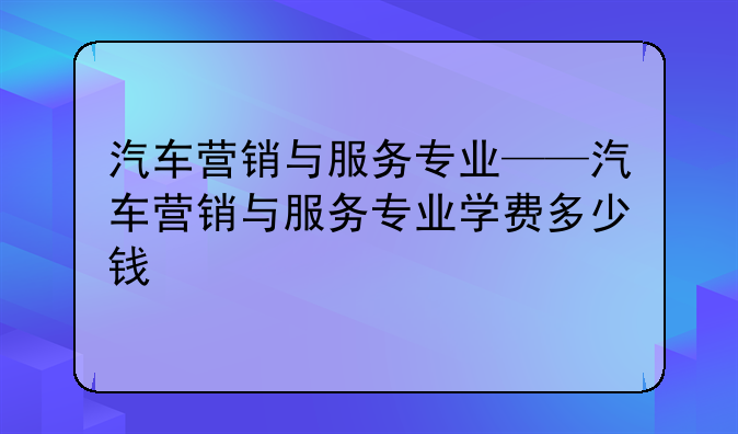 汽车营销与服务专业——汽车营销与服务专业学费多少钱