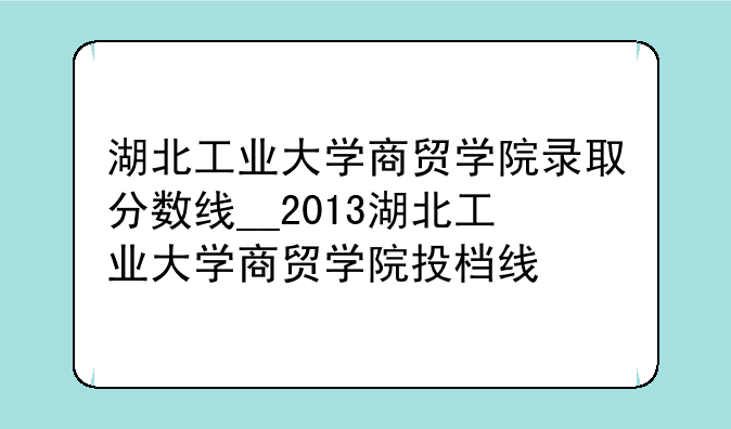 湖北工业大学商贸学院录取分数线__2013湖北工业大学商贸学院投档线