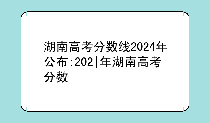 湖南高考分数线2024年公布:202|年湖南高考分数