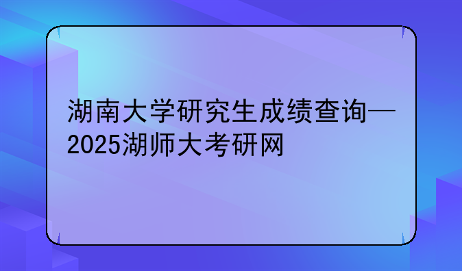 湖南大学研究生成绩查询—2025湖师大考研网