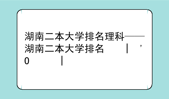 湖南二本大学排名理科——湖南二本大学排名和录取分