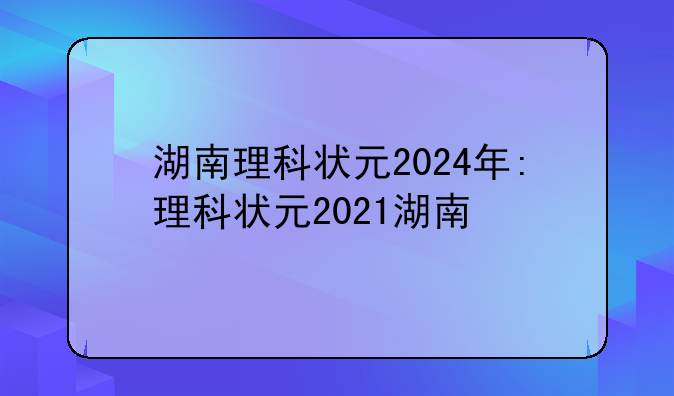 湖南理科状元2024年:理科状元2021湖南