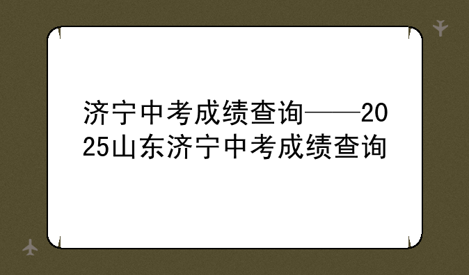 济宁中考成绩查询——2025山东济宁中考成绩查询
