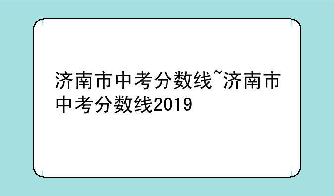 济南市中考分数线~济南市中考分数线2019