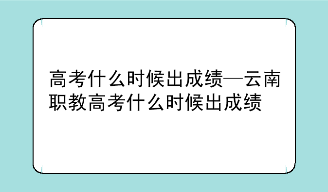 高考什么时候出成绩—云南职教高考什么时候出成绩