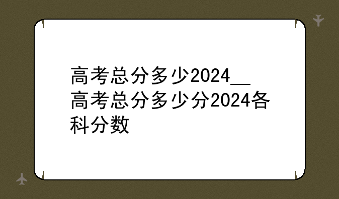 高考总分多少2024__高考总分多少分2024各科分数
