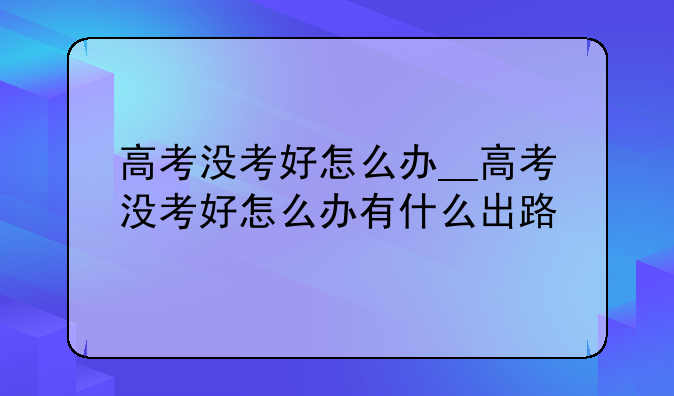 高考没考好怎么办__高考没考好怎么办有什么出路