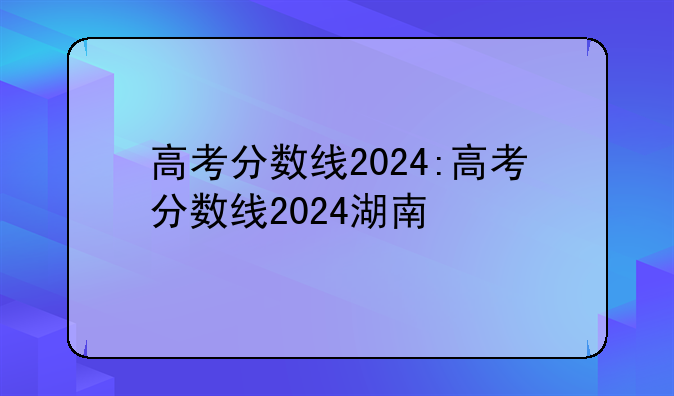 高考分数线2024:高考分数线2024湖南