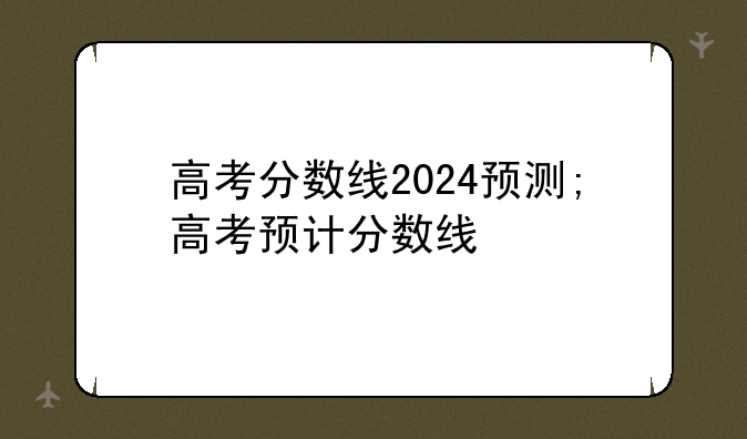 高考分数线2024预测;高考预计分数线