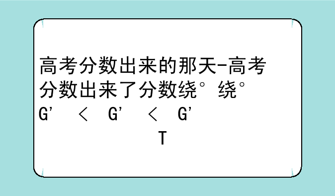 高考分数出来的那天-高考分数出来了分数线什么时候出来