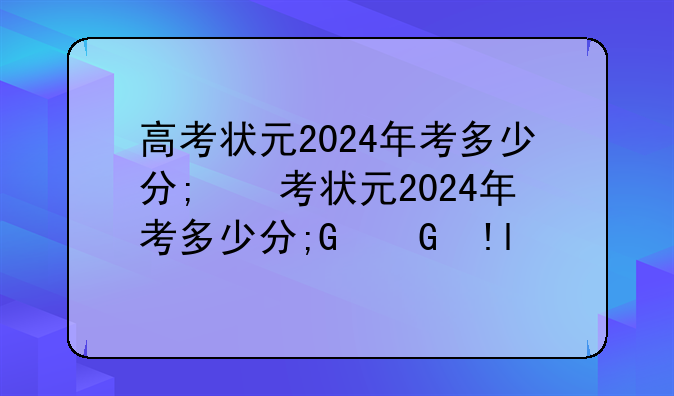 高考状元2024年考多少分;高考状元2024年考多少分及格