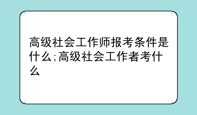 高级社会工作师报考条件是什么;高级社会工作者考什么