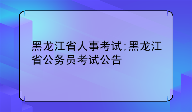 黑龙江省人事考试;黑龙江省公务员考试公告