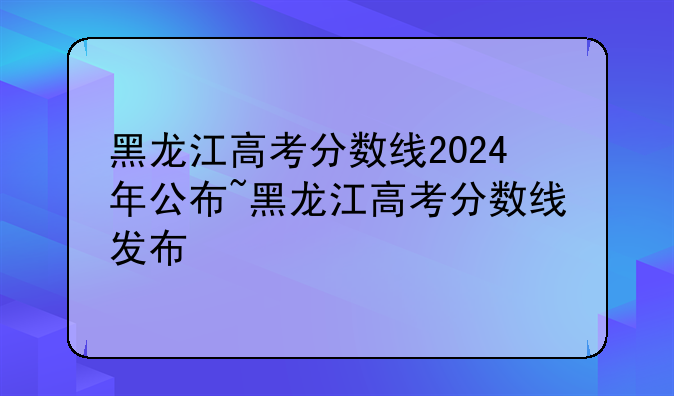 黑龙江高考分数线2024年公布~黑龙江高考分数线发布