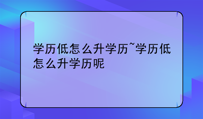 学历低怎么升学历~学历低怎么升学历呢