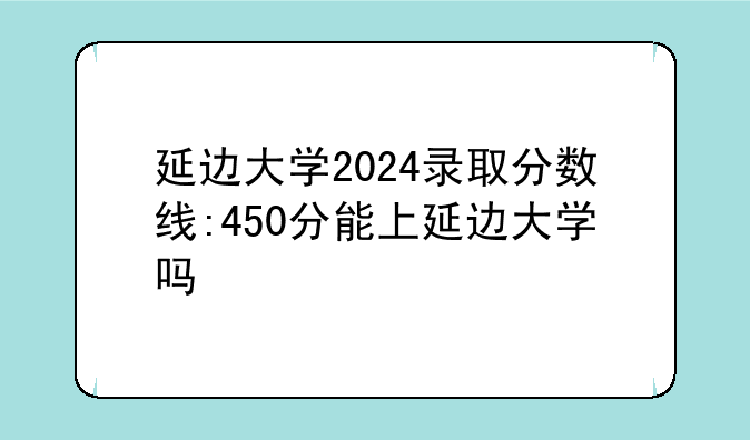 延边大学2024录取分数线:450分能上延边大学吗