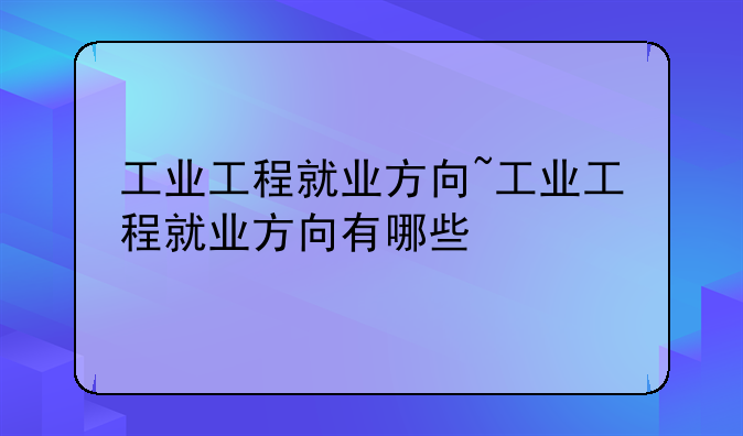 工业工程就业方向~工业工程就业方向有哪些