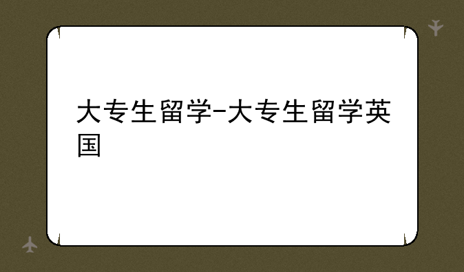 大专生留学-大专生留学英国