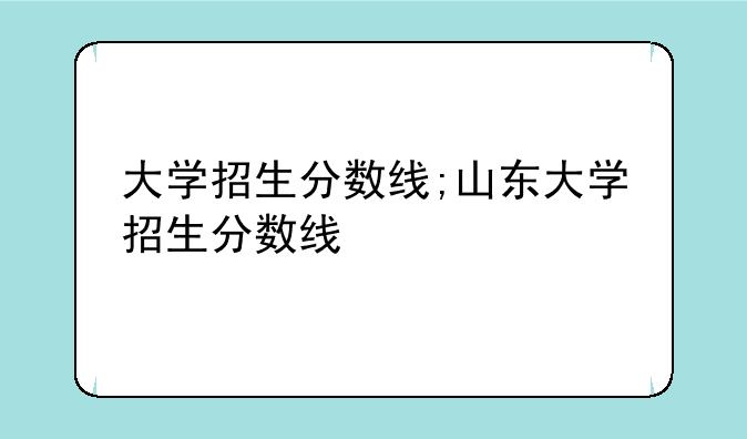 大学招生分数线;山东大学招生分数线
