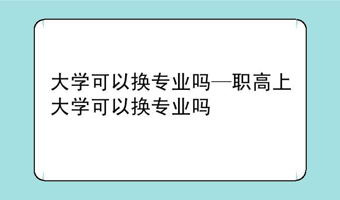大学可以换专业吗—职高上大学可以换专业吗