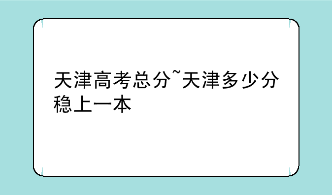 天津高考总分~天津多少分稳上一本