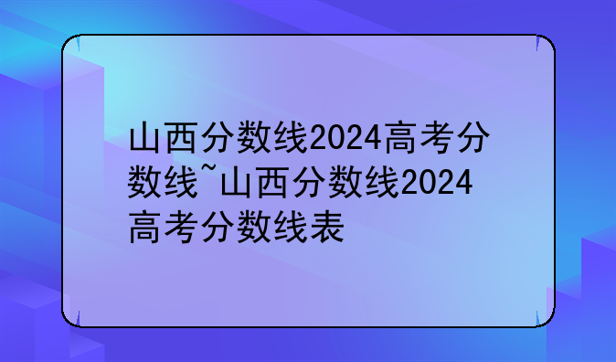 山西分数线2024高考分数线~山西分数线2024高考分数线表