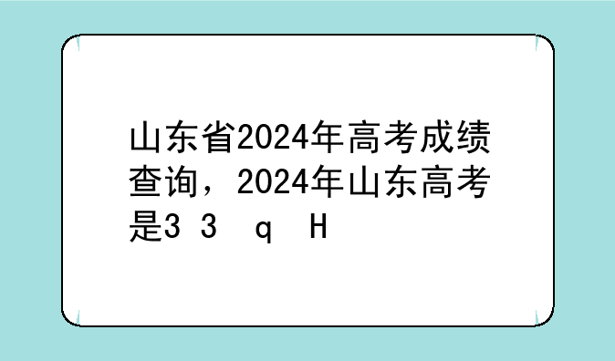 山东省2024年高考成绩查询，2024年山东高考是3+3还是3+1+2