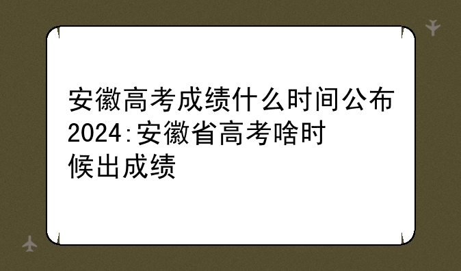 安徽高考成绩什么时间公布2024:安徽省高考啥时候出成绩
