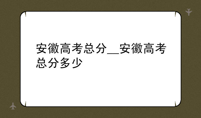 安徽高考总分__安徽高考总分多少