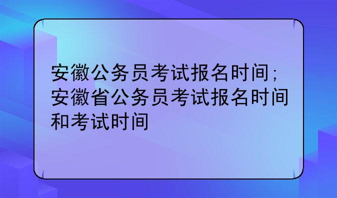 安徽公务员考试报名时间;安徽省公务员考试报名时间和考试时间
